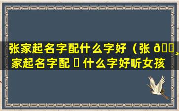 张家起名字配什么字好（张 🕸 家起名字配 ☘ 什么字好听女孩）